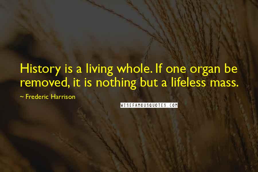 Frederic Harrison Quotes: History is a living whole. If one organ be removed, it is nothing but a lifeless mass.