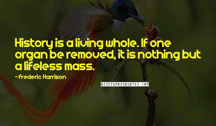 Frederic Harrison Quotes: History is a living whole. If one organ be removed, it is nothing but a lifeless mass.