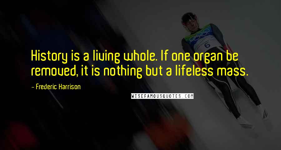 Frederic Harrison Quotes: History is a living whole. If one organ be removed, it is nothing but a lifeless mass.