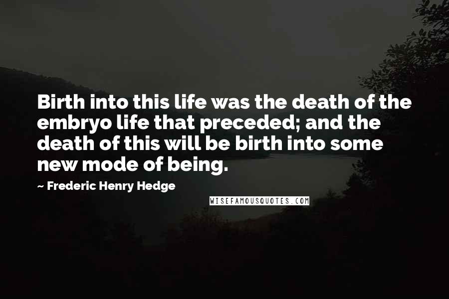 Frederic Henry Hedge Quotes: Birth into this life was the death of the embryo life that preceded; and the death of this will be birth into some new mode of being.