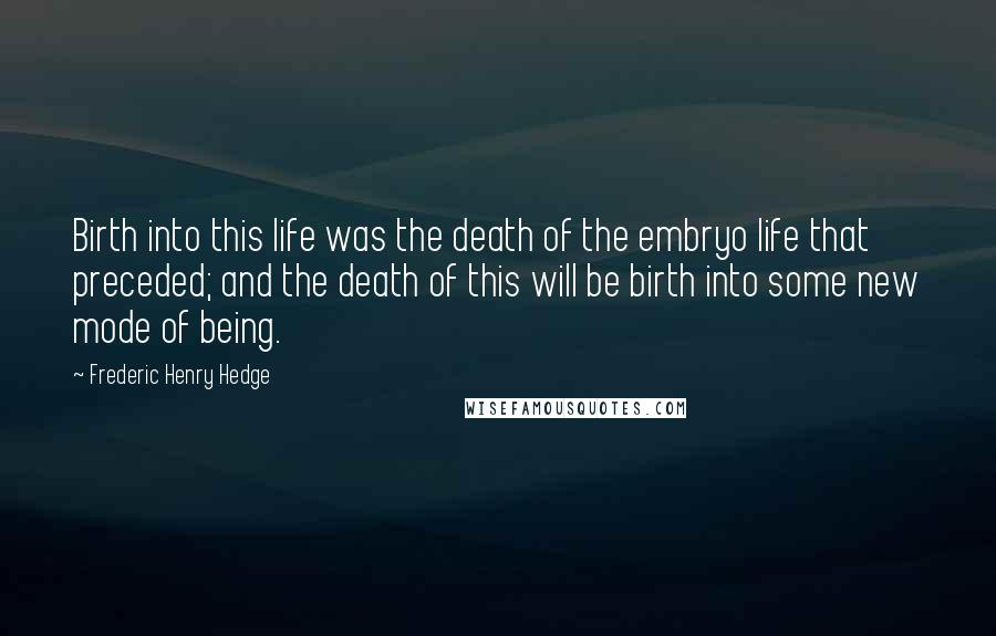 Frederic Henry Hedge Quotes: Birth into this life was the death of the embryo life that preceded; and the death of this will be birth into some new mode of being.