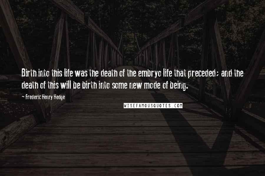 Frederic Henry Hedge Quotes: Birth into this life was the death of the embryo life that preceded; and the death of this will be birth into some new mode of being.