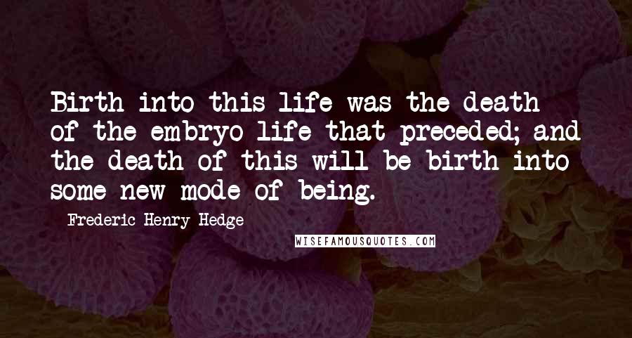 Frederic Henry Hedge Quotes: Birth into this life was the death of the embryo life that preceded; and the death of this will be birth into some new mode of being.