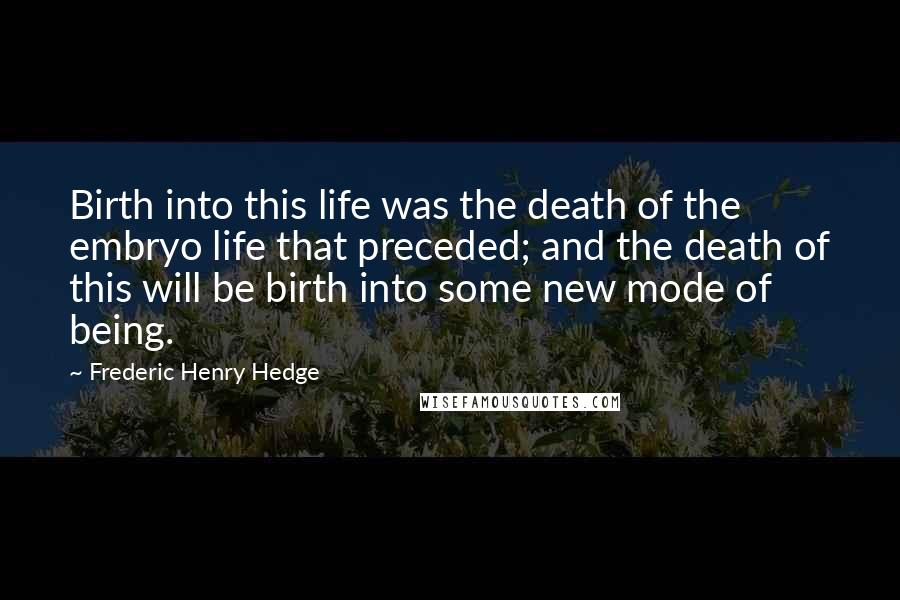 Frederic Henry Hedge Quotes: Birth into this life was the death of the embryo life that preceded; and the death of this will be birth into some new mode of being.