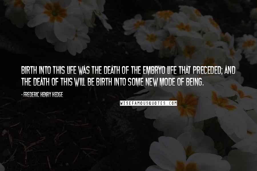 Frederic Henry Hedge Quotes: Birth into this life was the death of the embryo life that preceded; and the death of this will be birth into some new mode of being.