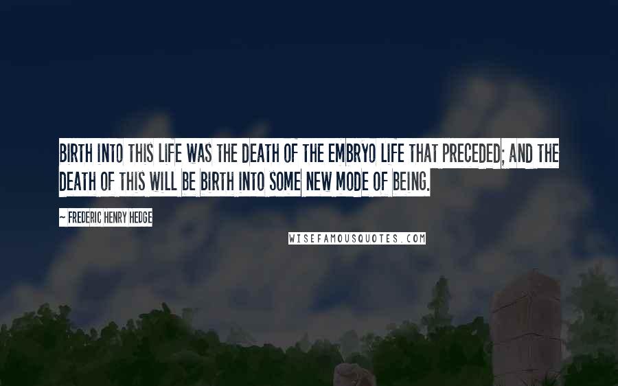 Frederic Henry Hedge Quotes: Birth into this life was the death of the embryo life that preceded; and the death of this will be birth into some new mode of being.