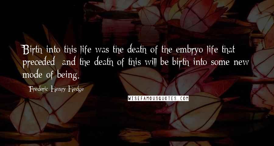 Frederic Henry Hedge Quotes: Birth into this life was the death of the embryo life that preceded; and the death of this will be birth into some new mode of being.