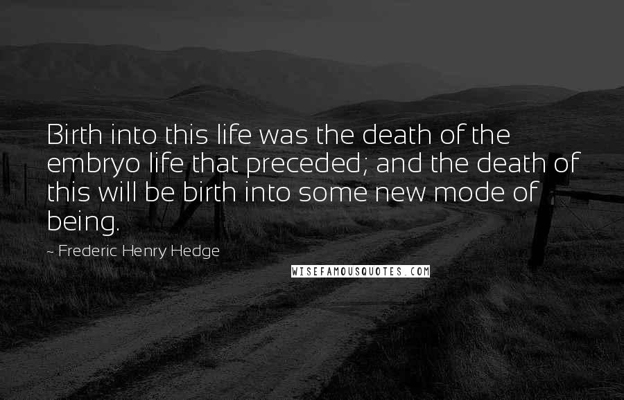 Frederic Henry Hedge Quotes: Birth into this life was the death of the embryo life that preceded; and the death of this will be birth into some new mode of being.