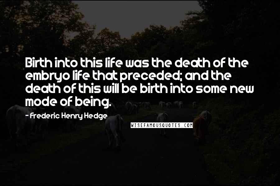 Frederic Henry Hedge Quotes: Birth into this life was the death of the embryo life that preceded; and the death of this will be birth into some new mode of being.