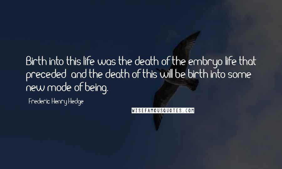 Frederic Henry Hedge Quotes: Birth into this life was the death of the embryo life that preceded; and the death of this will be birth into some new mode of being.