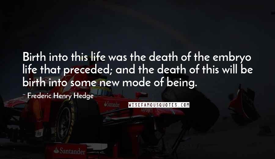 Frederic Henry Hedge Quotes: Birth into this life was the death of the embryo life that preceded; and the death of this will be birth into some new mode of being.