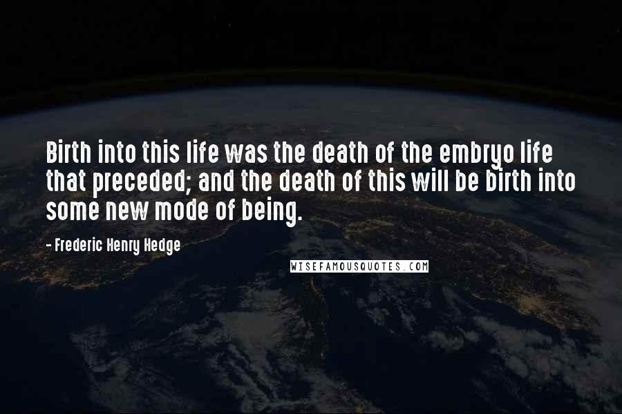 Frederic Henry Hedge Quotes: Birth into this life was the death of the embryo life that preceded; and the death of this will be birth into some new mode of being.