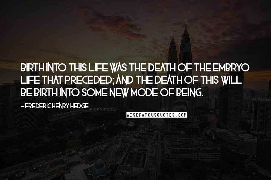 Frederic Henry Hedge Quotes: Birth into this life was the death of the embryo life that preceded; and the death of this will be birth into some new mode of being.