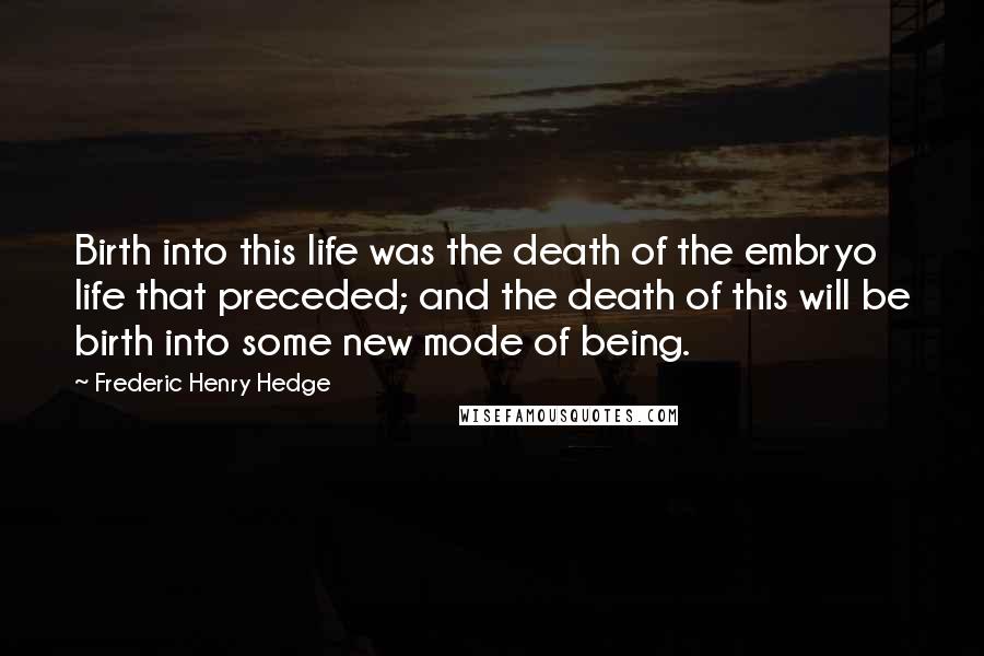 Frederic Henry Hedge Quotes: Birth into this life was the death of the embryo life that preceded; and the death of this will be birth into some new mode of being.