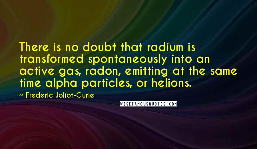 Frederic Joliot-Curie Quotes: There is no doubt that radium is transformed spontaneously into an active gas, radon, emitting at the same time alpha particles, or helions.