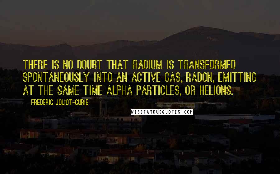 Frederic Joliot-Curie Quotes: There is no doubt that radium is transformed spontaneously into an active gas, radon, emitting at the same time alpha particles, or helions.