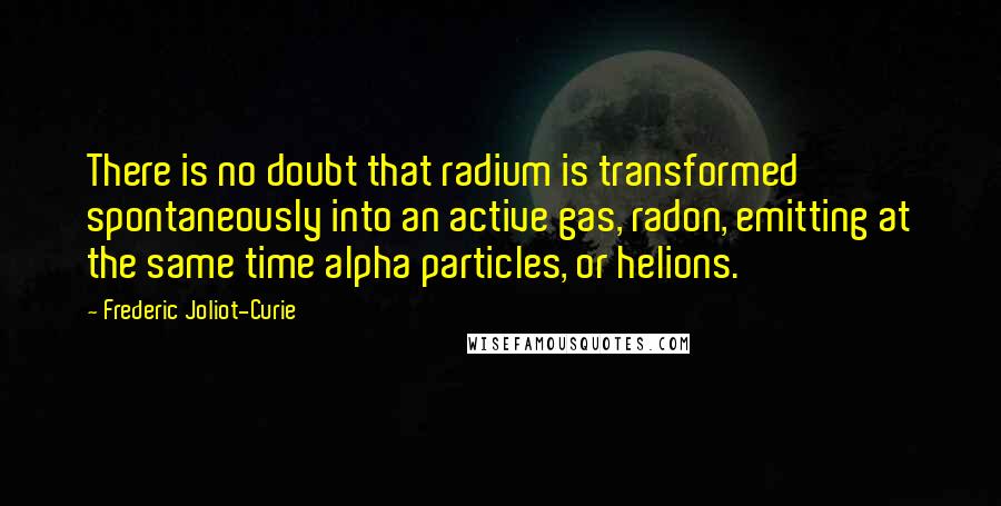 Frederic Joliot-Curie Quotes: There is no doubt that radium is transformed spontaneously into an active gas, radon, emitting at the same time alpha particles, or helions.