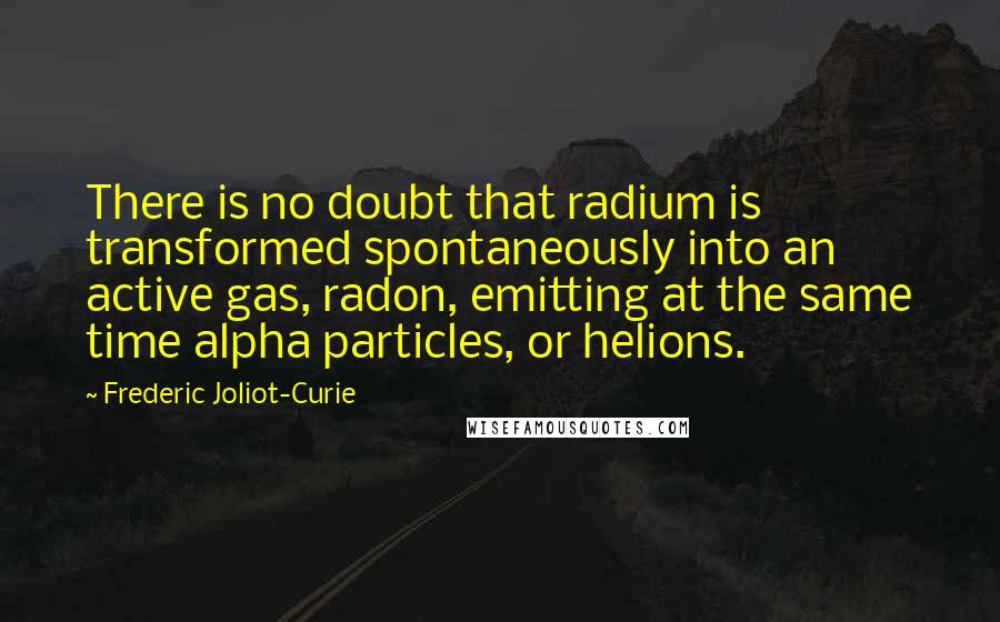 Frederic Joliot-Curie Quotes: There is no doubt that radium is transformed spontaneously into an active gas, radon, emitting at the same time alpha particles, or helions.