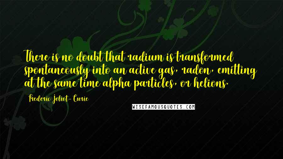 Frederic Joliot-Curie Quotes: There is no doubt that radium is transformed spontaneously into an active gas, radon, emitting at the same time alpha particles, or helions.