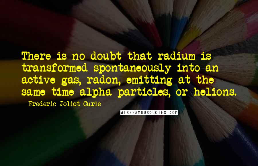 Frederic Joliot-Curie Quotes: There is no doubt that radium is transformed spontaneously into an active gas, radon, emitting at the same time alpha particles, or helions.