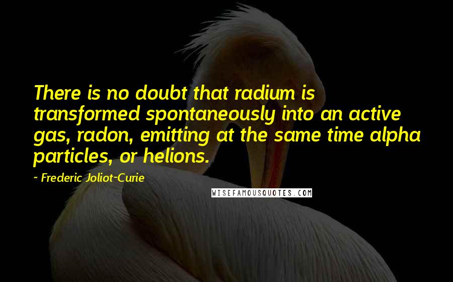 Frederic Joliot-Curie Quotes: There is no doubt that radium is transformed spontaneously into an active gas, radon, emitting at the same time alpha particles, or helions.