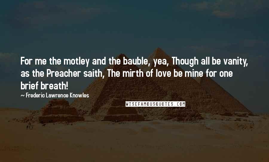 Frederic Lawrence Knowles Quotes: For me the motley and the bauble, yea, Though all be vanity, as the Preacher saith, The mirth of love be mine for one brief breath!