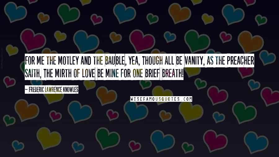 Frederic Lawrence Knowles Quotes: For me the motley and the bauble, yea, Though all be vanity, as the Preacher saith, The mirth of love be mine for one brief breath!