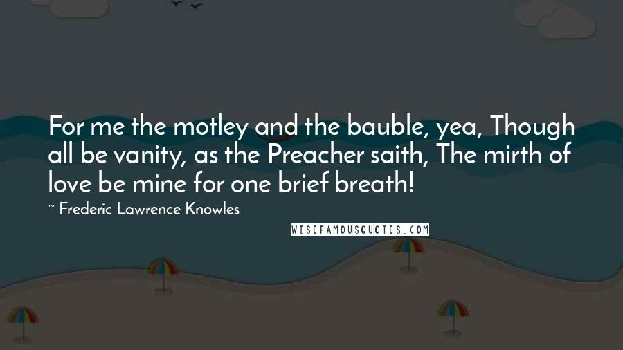 Frederic Lawrence Knowles Quotes: For me the motley and the bauble, yea, Though all be vanity, as the Preacher saith, The mirth of love be mine for one brief breath!