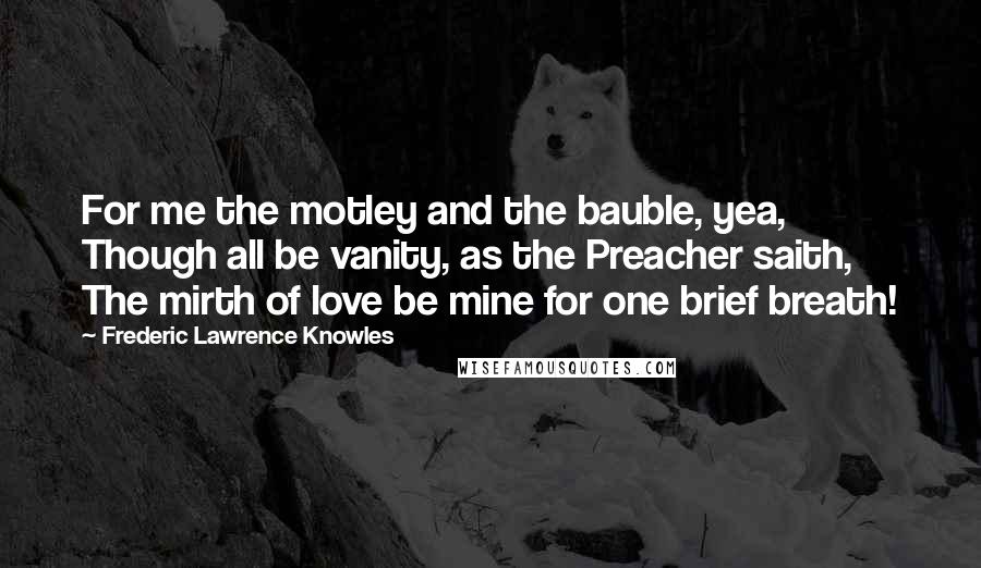 Frederic Lawrence Knowles Quotes: For me the motley and the bauble, yea, Though all be vanity, as the Preacher saith, The mirth of love be mine for one brief breath!