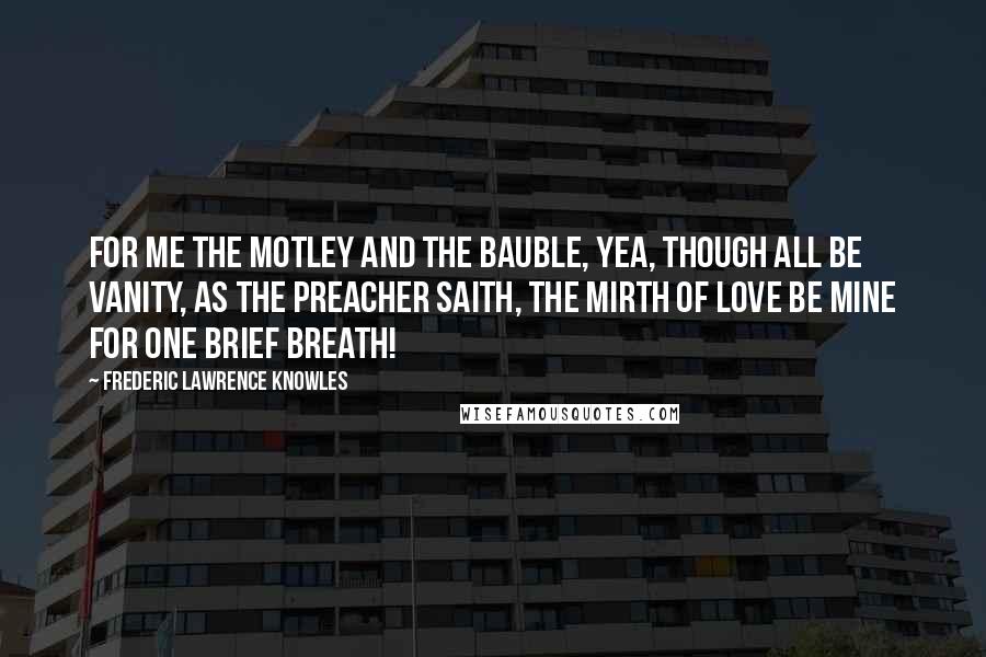 Frederic Lawrence Knowles Quotes: For me the motley and the bauble, yea, Though all be vanity, as the Preacher saith, The mirth of love be mine for one brief breath!