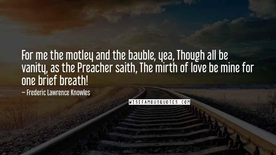 Frederic Lawrence Knowles Quotes: For me the motley and the bauble, yea, Though all be vanity, as the Preacher saith, The mirth of love be mine for one brief breath!