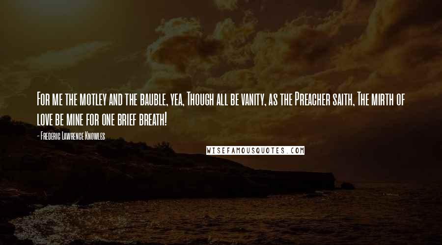 Frederic Lawrence Knowles Quotes: For me the motley and the bauble, yea, Though all be vanity, as the Preacher saith, The mirth of love be mine for one brief breath!