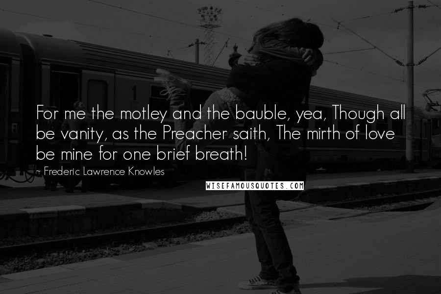 Frederic Lawrence Knowles Quotes: For me the motley and the bauble, yea, Though all be vanity, as the Preacher saith, The mirth of love be mine for one brief breath!