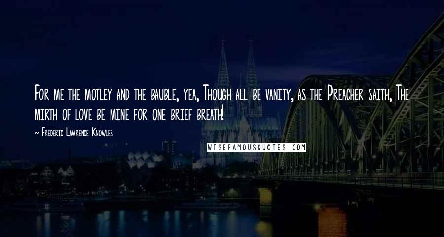 Frederic Lawrence Knowles Quotes: For me the motley and the bauble, yea, Though all be vanity, as the Preacher saith, The mirth of love be mine for one brief breath!