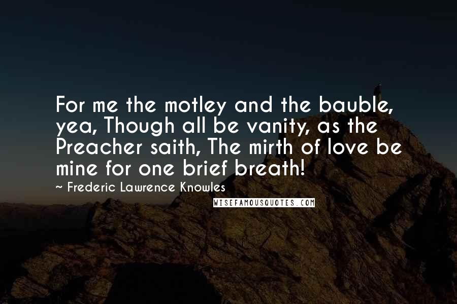 Frederic Lawrence Knowles Quotes: For me the motley and the bauble, yea, Though all be vanity, as the Preacher saith, The mirth of love be mine for one brief breath!