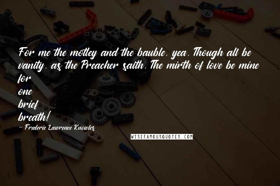 Frederic Lawrence Knowles Quotes: For me the motley and the bauble, yea, Though all be vanity, as the Preacher saith, The mirth of love be mine for one brief breath!