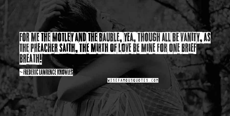 Frederic Lawrence Knowles Quotes: For me the motley and the bauble, yea, Though all be vanity, as the Preacher saith, The mirth of love be mine for one brief breath!