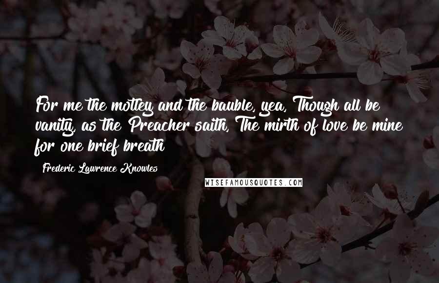 Frederic Lawrence Knowles Quotes: For me the motley and the bauble, yea, Though all be vanity, as the Preacher saith, The mirth of love be mine for one brief breath!