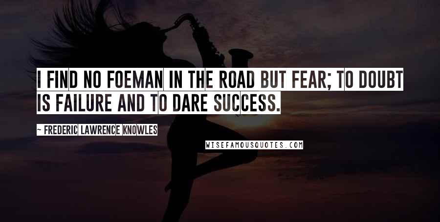 Frederic Lawrence Knowles Quotes: I find no foeman in the road but fear; to doubt is failure and to dare success.