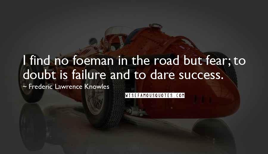 Frederic Lawrence Knowles Quotes: I find no foeman in the road but fear; to doubt is failure and to dare success.