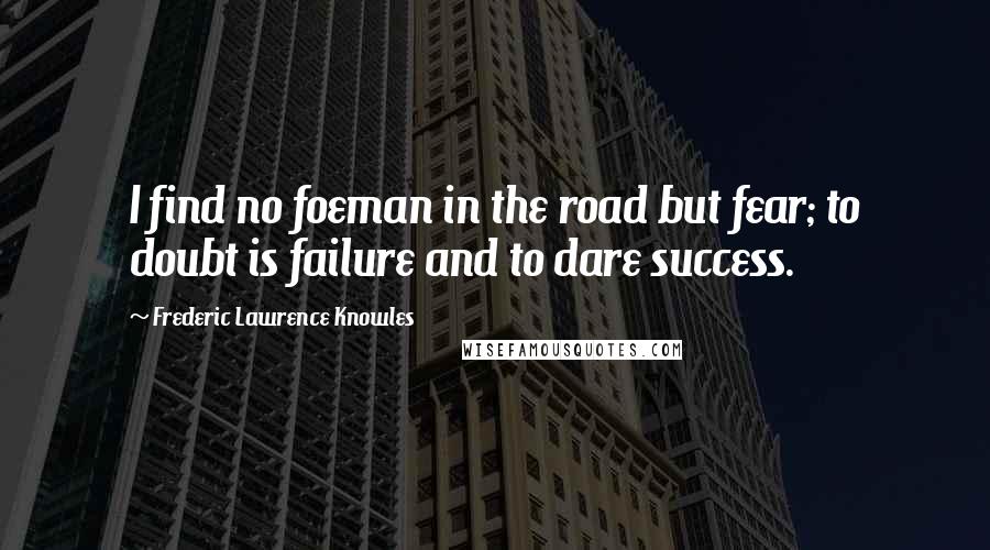 Frederic Lawrence Knowles Quotes: I find no foeman in the road but fear; to doubt is failure and to dare success.