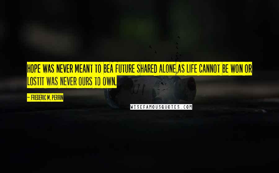Frederic M. Perrin Quotes: Hope was never meant to beA future shared alone,As life cannot be won or lostIt was never ours to own.