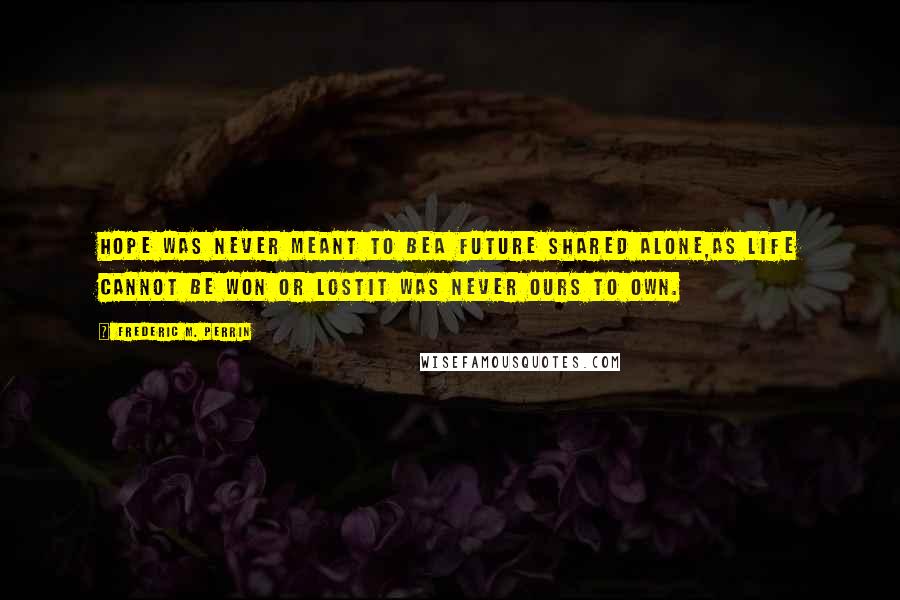 Frederic M. Perrin Quotes: Hope was never meant to beA future shared alone,As life cannot be won or lostIt was never ours to own.