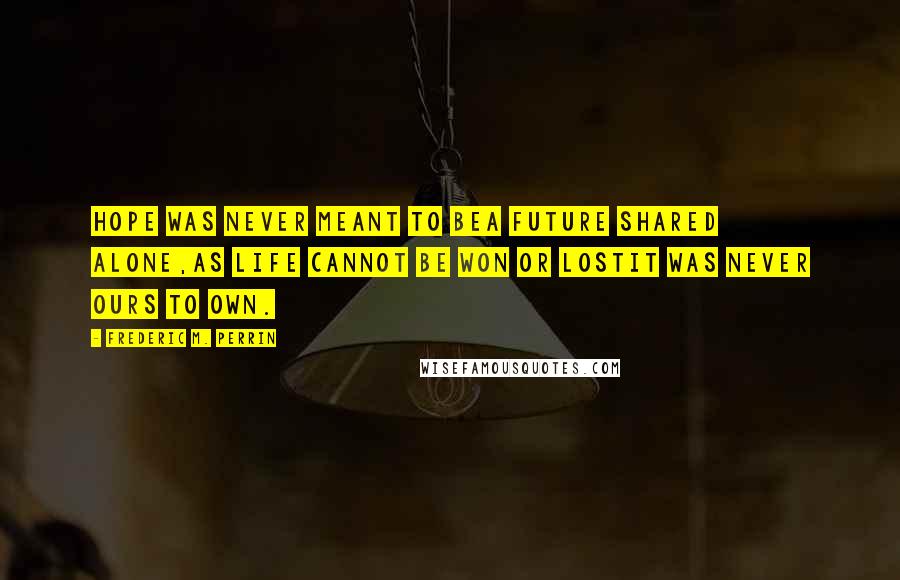 Frederic M. Perrin Quotes: Hope was never meant to beA future shared alone,As life cannot be won or lostIt was never ours to own.