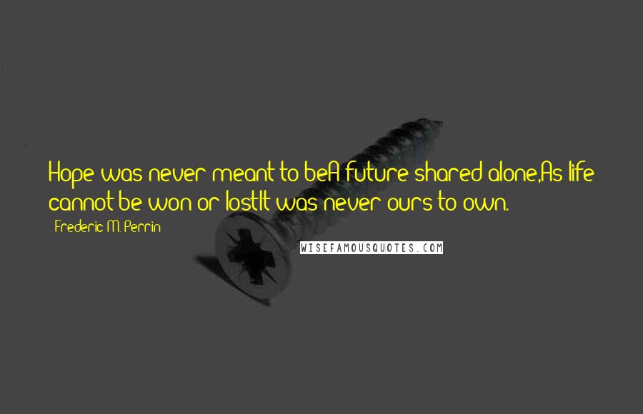 Frederic M. Perrin Quotes: Hope was never meant to beA future shared alone,As life cannot be won or lostIt was never ours to own.