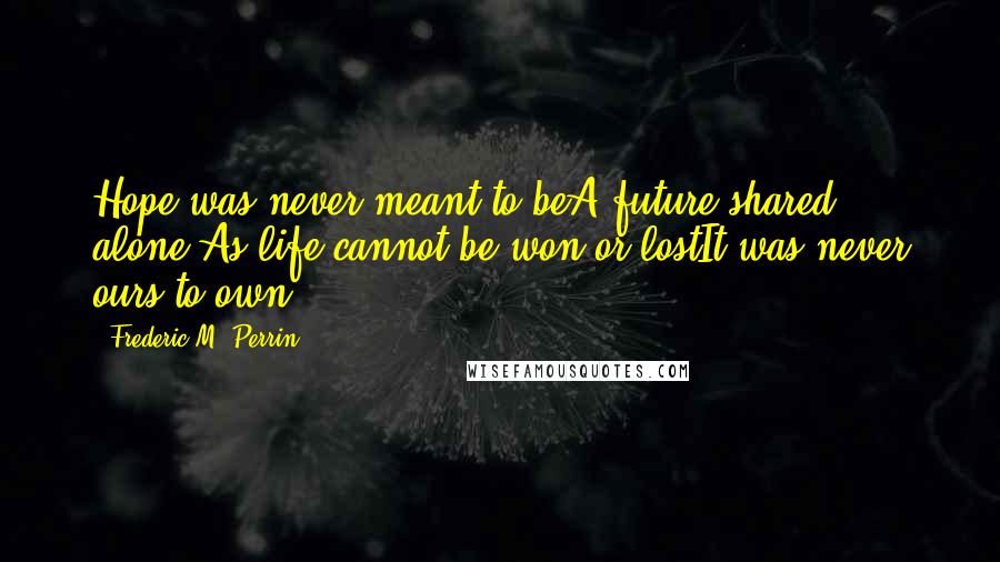 Frederic M. Perrin Quotes: Hope was never meant to beA future shared alone,As life cannot be won or lostIt was never ours to own.