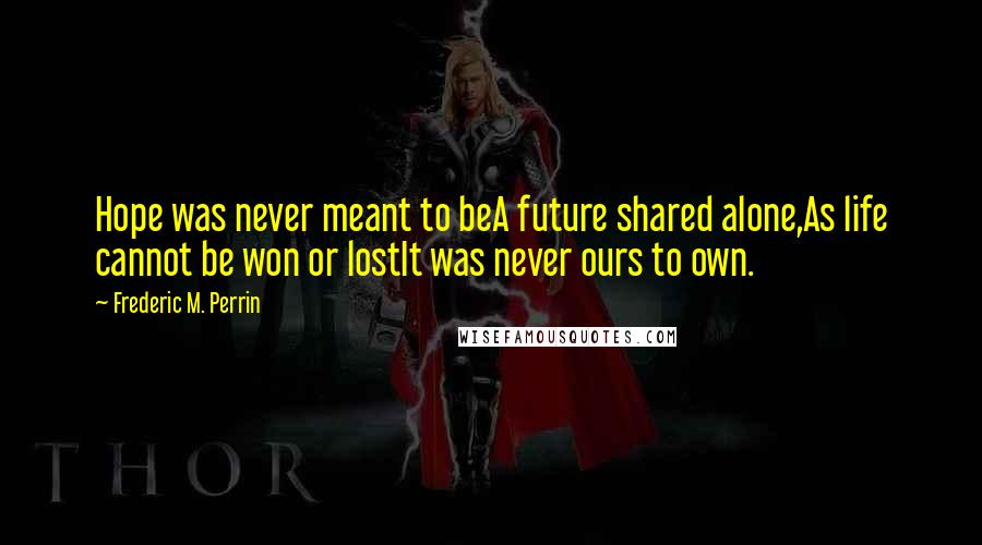 Frederic M. Perrin Quotes: Hope was never meant to beA future shared alone,As life cannot be won or lostIt was never ours to own.