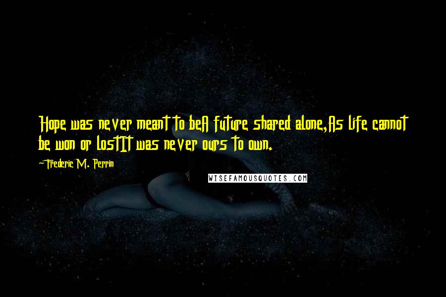 Frederic M. Perrin Quotes: Hope was never meant to beA future shared alone,As life cannot be won or lostIt was never ours to own.