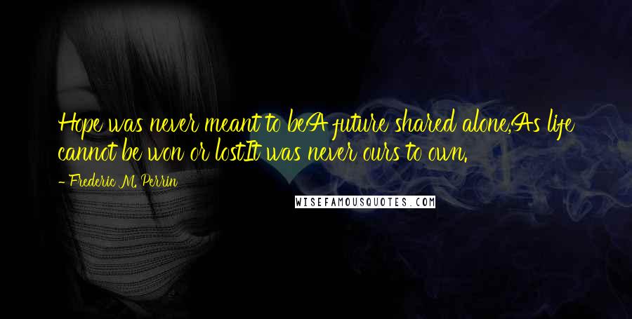 Frederic M. Perrin Quotes: Hope was never meant to beA future shared alone,As life cannot be won or lostIt was never ours to own.