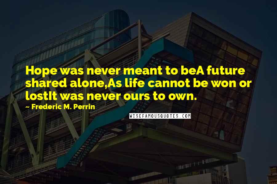 Frederic M. Perrin Quotes: Hope was never meant to beA future shared alone,As life cannot be won or lostIt was never ours to own.